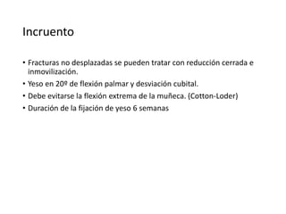 Incruento
• Fracturas no desplazadas se pueden tratar con reducción cerrada e
inmovilización.
• Yeso en 20º de flexión palmar y desviación cubital.
• Debe evitarse la flexión extrema de la muñeca. (Cotton-Loder)
• Duración de la fijación de yeso 6 semanas
 