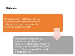 Historia
El irlandés Smith (1854) describió una
lesión infrecuente producida por una
caída sobre el dorso de la mano “la
fractura de Colles invertida”.
Hutchinson que describió una
fractura que ocurría entre
conductores “fractura del chofer” o
fractura cuneana externa, conocida
hoy comúnmente como fractura de
la estiloides radial
 