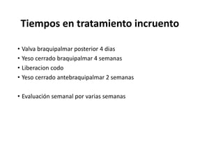Tiempos en tratamiento incruento
• Valva braquipalmar posterior 4 dias
• Yeso cerrado braquipalmar 4 semanas
• Liberacion codo
• Yeso cerrado antebraquipalmar 2 semanas
• Evaluación semanal por varias semanas
 
