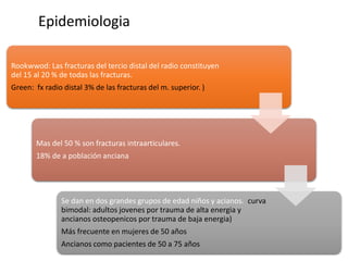 Epidemiologia
Rookwwod: Las fracturas del tercio distal del radio constituyen
del 15 al 20 % de todas las fracturas.
Green: fx radio distal 3% de las fracturas del m. superior. )
Mas del 50 % son fracturas intraarticulares.
18% de a población anciana
Se dan en dos grandes grupos de edad niños y acianos. curva
bimodal: adultos jovenes por trauma de alta energia y
ancianos osteopenicos por trauma de baja energia)
Más frecuente en mujeres de 50 años
Ancianos como pacientes de 50 a 75 años
 