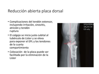 Reducción abierta placa dorsal
• Complicaciones del tendón extensor,
incluyendo irritación, sinovitis,
atrición y tendón
ruptura
• El colgajo se inicia justo cubital al
tubérculo de Lister y se eleva
para exponer el EPL y los tendones
de la cuarta
compartimiento
• Colocación de la placa puede ser
facilitada por la eliminación de la
Lister
 