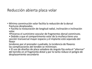 Reducción abierta placa volar
• Mínima conminución volar facilita la reducción de la dorsal
fracturas desplazadas.
• Facilita la restauración de longitud radial, inclinación e inclinación
volar.
•Preserva el suministro vascular de fragmentos dorsal conminuto.
• Debido a que el compartimento volar de la muñeca tiene una
sección transversal mayor espacio y el implante está separado del
flexor
tendones por el pronador cuadrado, la incidencia de flexores
las complicaciones del tendón se minimizan.
• El uso de diseños de placa voladora de ángulo fijo evita el "alternar"
del tornillo en el fragmento distal y por lo tanto reduce el peligro de
desplazamiento secundario
 