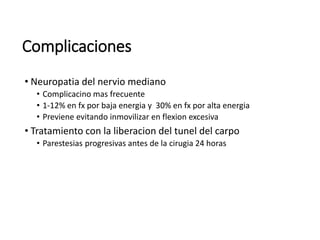 Complicaciones
• Neuropatia del nervio mediano
• Complicacino mas frecuente
• 1-12% en fx por baja energia y 30% en fx por alta energia
• Previene evitando inmovilizar en flexion excesiva
• Tratamiento con la liberacion del tunel del carpo
• Parestesias progresivas antes de la cirugia 24 horas
 