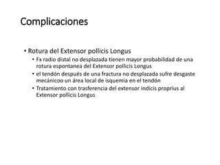 Complicaciones
• Rotura del Extensor pollicis Longus
• Fx radio distal no desplazada tienen mayor probabilidad de una
rotura espontanea del Extensor pollicis Longus
• el tendón después de una fractura no desplazada sufre desgaste
mecánicoo un área local de isquemia en el tendón
• Tratamiento con trasferencia del extensor indicis proprius al
Extensor pollicis Longus
 