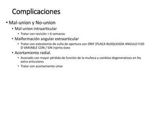 Complicaciones
• Mal-union y No-union
• Mal union intraarticular
• Tratar con revisión > 6 semanas
• Malformación angular extraarticular
• Tratar con osteotomía de cuña de apertura con ORIF (PLACA BLOQUEADA ANGULO FIJO
O VARIABLE CON / SIN injerto óseo
• Acortamiento radial.
• Asociado con mayor pérdida de función de la muñeca y cambios degenerativos en fxs
extra-articulares
• Tratar con acortamiento ulnar
 