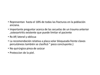 • Representan hasta el 18% de todas las fracturas en la población
anciana.
• Importante preguntar acerca de las secuelas de un trauma anterior
,osteoartritis existente que puede limitar el paciente
• Rx AP, lateral y oblicua
• La recomendación relativa a placa volar bloqueada frente clavos
percutáneos también se clasificó “ poco concluyente.}
• No quirúrgico pinza de azúcar
• Proteccion de la piel.
 
