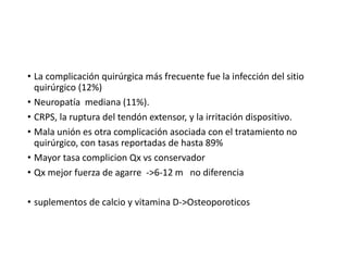 • La complicación quirúrgica más frecuente fue la infección del sitio
quirúrgico (12%)
• Neuropatía mediana (11%).
• CRPS, la ruptura del tendón extensor, y la irritación dispositivo.
• Mala unión es otra complicación asociada con el tratamiento no
quirúrgico, con tasas reportadas de hasta 89%
• Mayor tasa complicion Qx vs conservador
• Qx mejor fuerza de agarre ->6-12 m no diferencia
• suplementos de calcio y vitamina D->Osteoporoticos
 
