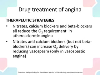 Drug treatment of angina
THERAPEUTIC STRATEGIES
• Nitrates, calcium blockers and beta-blockers
all reduce the O2 requirement in
atherosclerotic angina
• Nitrates and calcium blockers (but not beta-
blockers) can increase O2 delivery by
reducing vasospasm (only in vasospastic
angina)
 