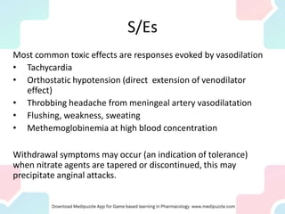 S/Es
Most common toxic effects are responses evoked by vasodilation
• Tachycardia
• Orthostatic hypotension (direct extension of venodilator
effect)
• Throbbing headache from meningeal artery vasodilatation
• Flushing, weakness, sweating
• Methemoglobinemia at high blood concentration
Withdrawal symptoms may occur (an indication of tolerance)
when nitrate agents are tapered or discontinued, this may
precipitate anginal attacks.
 