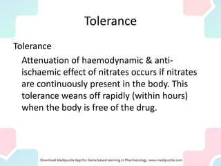 Tolerance
Tolerance
Attenuation of haemodynamic & anti-
ischaemic effect of nitrates occurs if nitrates
are continuously present in the body. This
tolerance weans off rapidly (within hours)
when the body is free of the drug.
 