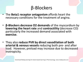 β-Blockers
• The Beta1 receptor antagonism affords heart the
necessary conditions for the treatment of angina.
• β-Blockers decrease O2 demands of the myocardium by
lowering the heart rate and contractility (decrease CO)
particularly the increased demand associated with
exercise.
• They also reduce PVR by direct vasodilation of both
arterial & venous vessels reducing both pre- and after
load. However, preload may increase due to decreased
inotropicity.
 