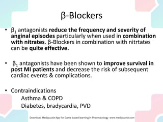 β-Blockers
• β1 antagonists reduce the frequency and severity of
anginal episodes particularly when used in combination
with nitrates. β-Blockers in combination with nitrtates
can be quite effective.
• β1 antagonists have been shown to improve survival in
post MI patients and decrease the risk of subsequent
cardiac events & complications.
• Contraindications
Asthma & COPD
Diabetes, bradycardia, PVD
 