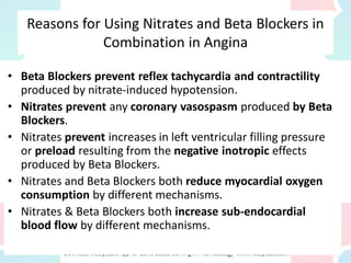 Reasons for Using Nitrates and Beta Blockers in
Combination in Angina
• Beta Blockers prevent reflex tachycardia and contractility
produced by nitrate-induced hypotension.
• Nitrates prevent any coronary vasospasm produced by Beta
Blockers.
• Nitrates prevent increases in left ventricular filling pressure
or preload resulting from the negative inotropic effects
produced by Beta Blockers.
• Nitrates and Beta Blockers both reduce myocardial oxygen
consumption by different mechanisms.
• Nitrates & Beta Blockers both increase sub-endocardial
blood flow by different mechanisms.
 