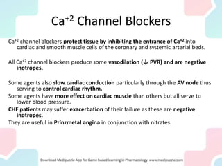 Ca+2 Channel Blockers
Ca+2 channel blockers protect tissue by inhibiting the entrance of Ca+2 into
cardiac and smooth muscle cells of the coronary and systemic arterial beds.
All Ca+2 channel blockers produce some vasodilation (↓ PVR) and are negative
inotropes.
Some agents also slow cardiac conduction particularly through the AV node thus
serving to control cardiac rhythm.
Some agents have more effect on cardiac muscle than others but all serve to
lower blood pressure.
CHF patients may suffer exacerbation of their failure as these are negative
inotropes.
They are useful in Prinzmetal angina in conjunction with nitrates.
 