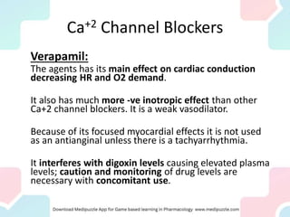 Ca+2 Channel Blockers
Verapamil:
The agents has its main effect on cardiac conduction
decreasing HR and O2 demand.
It also has much more -ve inotropic effect than other
Ca+2 channel blockers. It is a weak vasodilator.
Because of its focused myocardial effects it is not used
as an antianginal unless there is a tachyarrhythmia.
It interferes with digoxin levels causing elevated plasma
levels; caution and monitoring of drug levels are
necessary with concomitant use.
 