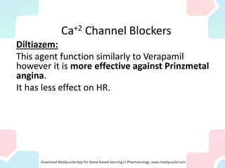 Diltiazem:
This agent function similarly to Verapamil
however it is more effective against Prinzmetal
angina.
It has less effect on HR.
Ca+2 Channel Blockers
 