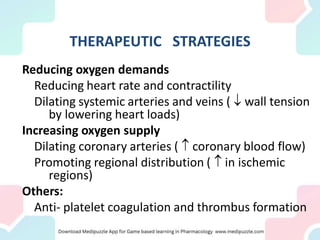 THERAPEUTIC STRATEGIES
Reducing oxygen demands
Reducing heart rate and contractility
Dilating systemic arteries and veins (  wall tension
by lowering heart loads)
Increasing oxygen supply
Dilating coronary arteries (  coronary blood flow)
Promoting regional distribution (  in ischemic
regions)
Others:
Anti- platelet coagulation and thrombus formation
 