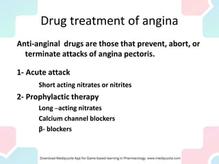 Drug treatment of angina
Anti-anginal drugs are those that prevent, abort, or
terminate attacks of angina pectoris.
1- Acute attack
Short acting nitrates or nitrites
2- Prophylactic therapy
Long –acting nitrates
Calcium channel blockers
β- blockers
 