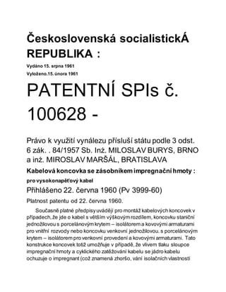 Československá socialistickÁ
REPUBLIKA :
Vydáno 15. srpna 1961
Vyloženo.15. února 1961
PATENTNÍ SPIs č.
100628 -
Právo k využití vynálezu přísluší státu podle 3 odst.
6 zák. . 84/1957 Sb. Inż. MILOSLAV BURYS, BRNO
a inż. MIROSLAV MARŠÁL, BRATISLAVA
Kabelová koncovka se zásobníkem impregnační hmoty :
pro vysokonapěťový kabel
Přihlášeno 22. června 1960 (Pv 3999-60)
Platnost patentu od 22. června 1960.
Současně platné předpisyuvádějí pro montáž kabelových koncovek v
případech,že jde o kabel s větším výškovým rozdílem, koncovku staniční
jednožilovou s porcelánovým krytem – isolátorem a kovovými armaturami
pro vnitřní rozvody nebo koncovku venkovní jednožilovou. s porcelánovým
krytem – isolátorem pro venkovní provedení a kovovými armaturami. Tato
konstrukce koncovek totiž umožňuje v případě,že vlivem tlaku sloupce
impregnační hmoty a cyklického zatěžování kabelu se jádro kabelu
ochuzuje o impregnant (což znamená zhoršo, vání isolačních vlastností
 
