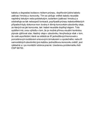 kabelu a degradaciisolace s risikem průrazu, doplňováníjádra kabelu
zalévací hmotou z koncovky. Tím se udržuje vnitřek kabelu neustále
naplněný tekutým nebo polotekutým,isolantem (zalévací hmotou) a
odstraňuje se tak nebezpečíionisacë, popřípadě průrazu kabeluněkterých
případechbyly dokonce mon: továny k těmtp koncovkám zásobníky oleje,
ze kterých se jak koncovka, tak i kabel neustále doplňují olęjem. Toto
opätření má, svou výhóđu v tom, že je možné přímou visuální kontrolou
plynule zjišťovat stav, hladiný oleje v zásobníku; ňevýhoda je však v tom,
že celé uspořádání,které se skládá ze tří jednožilovýchkoncovek s
porcelánovýmisolátorem a kovovými ärmaturami a společného:nebo tří
samostátnýchzásobníků (pro každou jednožilovou koncovku zvlášť, jest
nákladné a i po montážní stránce pracné. Uvedenou problematiku řeší
ČSP 96750 .
 