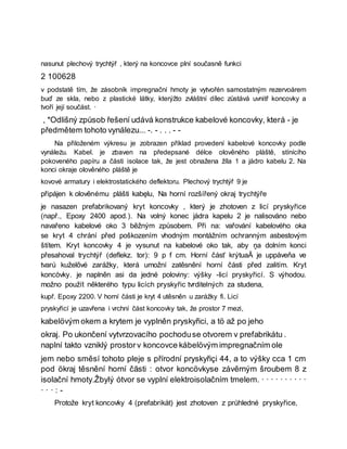 nasunut plechový trychtýř , který na koncovce plní současně funkci
2 100628
v podstatě tím, že zásobník impregnační hmoty je vytvořėn samostatným rezervoárem
buď ze skla, nebo z plastické látky, kterýžto zvláštní dílec zůstává uvnitř koncovky a
tvoří její součást. ·
, *Odlišný způsob řešení udává konstrukce kabelové koncovky, která - je
předmětem tohoto vynálezu... -. - . . . - -
Na přiloženém výkresu je zobrazen příklad provedení kabelové koncovky podle
vynáleżu. Kabel. je zbaven na předepsané délce olověného pláště, stínícího
pokoveného papíru a části isolace tak, že jest obnažena žíla 1 a jádro kabelu 2. Na
konci okraje olověného pláště je
kovové armatury i elektrostatického deflektoru. Plechový trychtýř 9 je
připájen k olověnému plášti kabęlu, Na horní rozšířený okraj trychtýře
je nasazen prefabrikovaný kryt koncovky , který je zhotoven z licí pryskyřice
(např., Epoxy 2400 apod.). Na volný konec jádra kapelu 2 je nalisováno nebo
navařeno kabelové oko 3 běžným způsobem. Při na: vařování kabelového oka
se kryt 4 chrání před poškozením vhodným montážním ochranným asbestovým
štítem. Kryt koncovky 4 je vysunut na kabelové oko tak, aby ņa dolním konci
přesahoval trychtýř (deflekz. tor): 9 p f cm. Horní čásť krýtuaĂ je uppåveňa ve
tvarú kuželővé zarážky, která umožní zatěsnění horní části před zalitím. Kryt
koncòvky. je naplněn asi da jedné poloviny: výšky -licí pryskyřicí. S výhodou.
možno použít některého typu licích pryskyřic tvrditelných za studena,
kupř. Epoxy 2200. V horní části je kryt 4 utěsněn u zarážky fi. Licí
pryskyřicí je uzavřena i vrchní část koncovky tak, že prostor 7 mezi,
kabelövým okem a krytem je vyplněn pryskyřici, a tö až po jeho
okraj. Po ukončení vytvrzovacího pochoduse otvorem v prefabrikátu .
naplní takto vzniklý prostorv koncovce kábelövým impregnačním ole
jem nebo směsí tohoto pleje s přírodní pryskyřiçi 44, a to výšky cca 1 cm
pod ökraj těsnění horní čăsti : otvor koncövkyse závěrným šroubem 8 z
isolační hmoty.Žbylý ótvor se vyplní elektroisolačním tmelem. · · · · · · · · · ·
· · · : -
Protože kryt koncovky 4 (prefabrikát) jest zhotoven z průhledné pryskyřice,
 