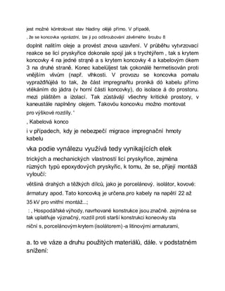 jest možné köntrolovat stav hladiny olëjë přímo. V případě,
, že se koncovka vyprázdní, lze ji po odšroubování závěrného šroubu 8
doplnit nalitím oleje a provést znova uzavření. V průběhu vytvrzovací
reakce se licí pryskyřice dokonale spojí jak s trychtýřem , tak s krytem
koncovky 4 na jedné strąně a s krytem koncovky 4 a kabelovým ókem
3 na druhé straně. Konec kabelüljest tak çokonálé hermetisován proti
vnějším vlivům (např. vlhkosti. V provozu se koncovka pomalu
vyprażđňůjëá to tak, že část impregnaňtu pronikå dó kabelu přímo
vtékáním do jádra (v horní části koncovky), do isolace á do prostoru.
mezi pláštěm a iżolací. Tak zůstávájí všechny kritické prostory, v
kaneustále naplněny olejem. Takovöu koncovku možno montovat
pro výškové rozdíly. '
, Kabelová konco
i v případech, kdy je nebezpečí migrace impregnační hmoty
kabelu
vka podie vynálezu využívá tedy vynikajících elek
trických a mechanických vlastností licí pryskyřice, zejména
různých typů epoxydových pryskyřic, k tomu, že se, přijejí montáži
vyloučí:
většinä drahých a těžkých dílců, jako je porcelánový. isolátor, kovové:
ármatury apod. Tato koncovką je určena.pro kabely na napětí 22 až
35 kV pro vnitřní montáž...;
: , Hospodářské výhody, navrhované konstrukce jsou značně. zejména se
tak uplatňuje význačný, rozdíl proti starší konstrukci koneovky sta
niční s, porcelánovým krytem (isolátorem) -a litinovými armaturami,
a. to ve váze a druhu použitých materiálů, dále. v podstatném
snížení:
 