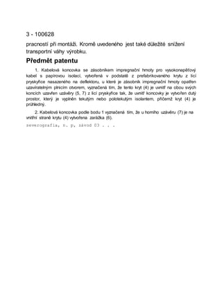 3 - 100628
pracností při montáži. Kromě uvedeného jest také důležité snížení
transportní váhy výrobku.
Předmět patentu
1. Kabelová koncovka se zásobníkem impregnační hmoty pro vysokonapěťový
kabel s papírovou isolací, vytvořená v podstatě z prefabrikovaného krytu z licí
pryskyřice nasazeného na deflektoru, u které je zásobník impregnační hmoty opatřen
uzavíratelným plnicím otvorem, vyznačená tím, že tento kryt (4) je uvnitř na obou svých
koncích uzavřen uzávěry (5, 7) z licí pryskyřice tak, že uvnitř koncovky je vytvořen dutý
prostor, který je vyplněn tekutým nebo polotekutým isolantem, přičemž kryt (4) je
průhledný.
2. Kabelová koncovka podle bodu 1 vyznačená tím, že u horního uzávěru (7) je na
vnitřní straně krytu (4) vytvořena zarážka (6).
severografia, n. p, závod 03 . . .
 