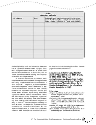tunities for sharing ideas and discussions about text
can be a powerful motivation for engaging read-
ers.A thoughtful modification of SSR geared to the
needs of a class can result in significant gains on
formal assessments of wide reading, metacognitive
awareness, and comprehension.
The most striking outcome we observed in the
classroom was that students were sharing titles and
describing snippets of their books three times a
week during R5
. This proved in the end to be the
most motivating factor for our fake readers. A per-
vasive culture of avid readers was born, causing
even reluctant readers to compete for the first shot
at new books. Students began asking the teacher
to purchase specific titles for the classroom collec-
tion. They started coaxing their parents to purchase
new titles (which they actually read, rather than let-
ting them stack up) or to take them to the public li-
brary to get books. They also began clamoring for
more R5
time. The emphasis on metacognitive
awareness was a benefit for all learners. We saw
improved motivation in every child—from the
hard-core book addicts to the most reluctant read-
ers. Fake readers became engaged readers, and en-
gaged readers became fanatics.
Kelley teaches at the University of Central
Florida (PO Box 161250, Suite 322K, Orlando,
FL 32816-1250, USA). E-mail
mkelley@mail.ucf.edu. Clausen-Grace teaches
at Carillon Elementary in Oviedo, Florida. They
are the authors of Taking the Silence Out of
Reading, to be published by the International
Reading Association in 2007.
References
Allington, R.L. (2006). What really matters for struggling
readers: Designing research-based programs (2nd ed.).
Boston: Allyn & Bacon.
Alvermann, D. (1999). Adolescents’ perceptions and negoti-
ations of literacy practices in after-school read and talk
clubs. American Educational Research Journal, 36,
221–264.
Anderson, R.C., & Nagy, W.E. (1992). The vocabulary conun-
drum. American Educator, 16(4), 14–18, 44–47.
Atwell, N. (1990). Coming to know: Writing to learn in the in-
termediate grades. Portsmouth, NH: Heinemann.
R5
: The Sustained Silent Reading makeover that transformed readers 155
FIGURE 2
Independent reading log
Title and author Genre Response to what I read: I’m wondering.... I can see a clear
picture of.... I feel sorry for.... I really liked it when.... Can you
believe...? I made a connection to.... WOW! Today in my story....
 