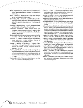 Atwell, N. (1998). In the middle: New understandings about
writing, reading, and learning (2nd ed.). Portsmouth, NH:
Heinemann.
Beers, K.B. (2002). When kids can’t read: What teachers
can do. Portsmouth, NH: Heinemann.
Cunninghan, A.E., & Stanovich, K.E. (1997). Early reading
acquisition and its relation to reading experience and
ability 10 years later. Developmental Psychology, 33,
934–945.
Davidson, J., & Koppenhaver, D. (1993). Adolescent litera-
cy: What works and why. New York: Garland.
Feitelson, D., & Goldstein, Z. (1986). Patterns of book own-
ership and reading to young children in Israeli school-
oriented and nonschool-oriented families. The Reading
Teacher, 39, 924–930.
Gambrell, L.B. (1996). Creating classroom cultures that fos-
ter reading motivation. The Reading Teacher, 50, 14–25.
Gottfried, A.E. (1990). Academic intrinsic motivation in
young elementary school children. Journal of
Educational Psychology, 82, 525–538.
Guthrie, J.T., Wigfield, A., Metsala, J.L., & Cox, K.E. (1999).
Motivational and cognitive predictors of text compre-
hension and reading amount. Scientific Studies of
Reading, 3, 231–256.
Krashen, S. (1988). Do we learn to read by reading? The re-
lationship between free reading and reading ability. In
D. Tannen (Ed.), Linguistics in context: Connecting ob-
servation and understanding (pp. 269–298). Westport,
CT: Ablex.
Krashen, S. (2004). False claims about literacy develop-
ment. Educational Leadership, 61(6), 18–21.
Langer, J., & Close, E. (2001). Improving literary under-
standing through classroom conversation. Albany, NY:
Center on English Learning and Achievement.
Marshall, J.C. (2002). Are they really reading: Expanding
SSR in the middle grades. York, ME: Stenhouse.
McQuillan, J. (1998). The literacy crisis: False claims, real so-
lutions. Portsmouth, NH: Heinemann.
National Assessment of Educational Progress. (1988). NAEP
reading report card for the nation. Washington, DC:
Author.
National Institute of Child Health and Human Development.
(2000). Report of the National Reading Panel. Teaching
children to read: An evidence-based assessment of the
scientific research literature on reading and its implica-
tions for reading instruction (NIH Publication No, 00-
4769). Washington, DC: U.S. Government Printing Office.
Pearson, P.D. (1985). Changing the face of reading compre-
hension instruction. The Reading Teacher, 38, 724–738.
Pilgreen, J. (2000). The SSR handbook: How to organize and
manage a sustained silent reading program. Portsmouth,
NH: Heinemann.
Routman, R. (2003). Reading essentials: The specifics you
need to teach reading well. Portsmouth, NH: Heinemann.
Sweet, A., Guthrie, J.T., & Ng, M. (1998). Teachers’ percep-
tions and students’ reading motivations. Journal of
Educational Psychology, 90, 210–223.
Wigfield, A., & Guthrie, J.T. (1997). Relations of children’s
motivation for reading to the amount and breadth of
their reading. Journal of Educational Psychology, 89,
420–432.
Wilhelm, J. (1997). You gotta be the book: Teaching engaged
and reflective reading with adolescents. New York:
Teachers College Press.
The Reading Teacher Vol. 60, No. 2 October 2006156
 