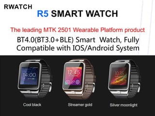R5 SMART WATCH
The leading MTK 2501 Wearable Platform product
Cool black Streamer gold Silver moonlight
BT4.0(BT3.0+BLE) Smart Watch, Fully
Compatible with IOS/Android System
 