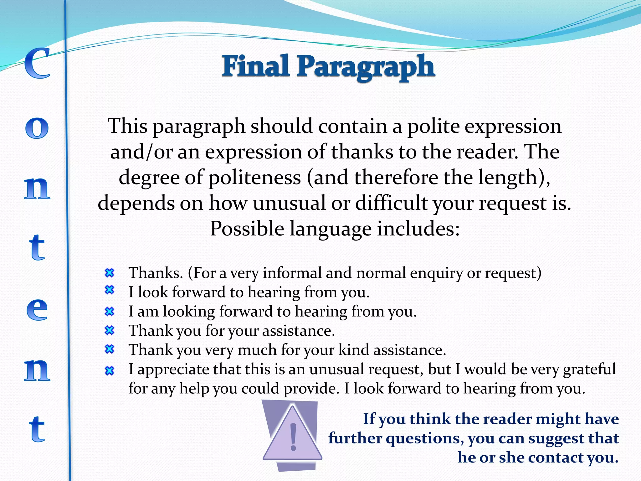 This paragraph should contain a polite expression
and/or an expression of thanks to the reader. The
degree of politeness (and therefore the length),
depends on how unusual or difficult your request is.
Possible language includes:
Thanks. (For a very informal and normal enquiry or request)
I look forward to hearing from you.
I am looking forward to hearing from you.
Thank you for your assistance.
Thank you very much for your kind assistance.
I appreciate that this is an unusual request, but I would be very grateful
for any help you could provide. I look forward to hearing from you.
If you think the reader might have
further questions, you can suggest that
he or she contact you.
 