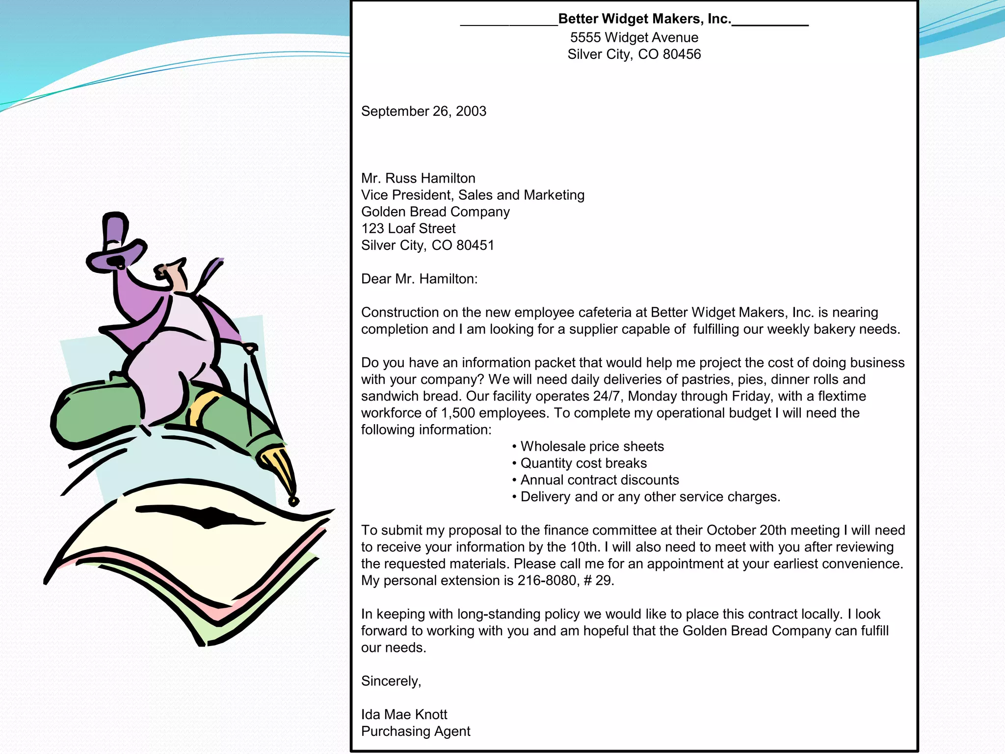 __________Better Widget Makers, Inc.__________
5555 Widget Avenue
Silver City, CO 80456
September 26, 2003
Mr. Russ Hamilton
Vice President, Sales and Marketing
Golden Bread Company
123 Loaf Street
Silver City, CO 80451
Dear Mr. Hamilton:
Construction on the new employee cafeteria at Better Widget Makers, Inc. is nearing
completion and I am looking for a supplier capable of fulfilling our weekly bakery needs.
Do you have an information packet that would help me project the cost of doing business
with your company? We will need daily deliveries of pastries, pies, dinner rolls and
sandwich bread. Our facility operates 24/7, Monday through Friday, with a flextime
workforce of 1,500 employees. To complete my operational budget I will need the
following information:
• Wholesale price sheets
• Quantity cost breaks
• Annual contract discounts
• Delivery and or any other service charges.
To submit my proposal to the finance committee at their October 20th meeting I will need
to receive your information by the 10th. I will also need to meet with you after reviewing
the requested materials. Please call me for an appointment at your earliest convenience.
My personal extension is 216-8080, # 29.
In keeping with long-standing policy we would like to place this contract locally. I look
forward to working with you and am hopeful that the Golden Bread Company can fulfill
our needs.
Sincerely,
Ida Mae Knott
Purchasing Agent
 