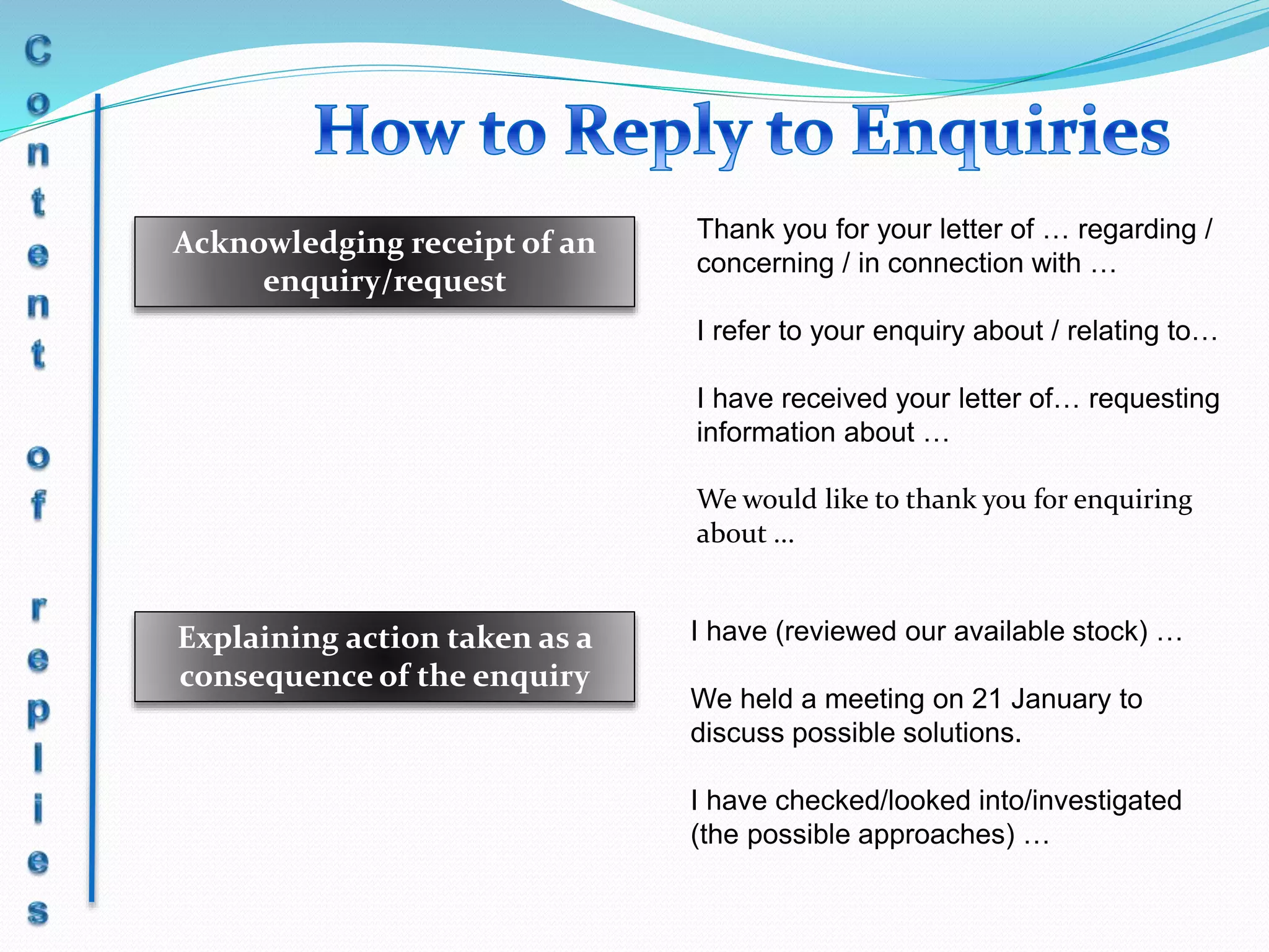 Acknowledging receipt of an
enquiry/request
Explaining action taken as a
consequence of the enquiry
Thank you for your letter of … regarding /
concerning / in connection with …
I refer to your enquiry about / relating to…
I have received your letter of… requesting
information about …
We would like to thank you for enquiring
about ...
I have (reviewed our available stock) …
We held a meeting on 21 January to
discuss possible solutions.
I have checked/looked into/investigated
(the possible approaches) …
 