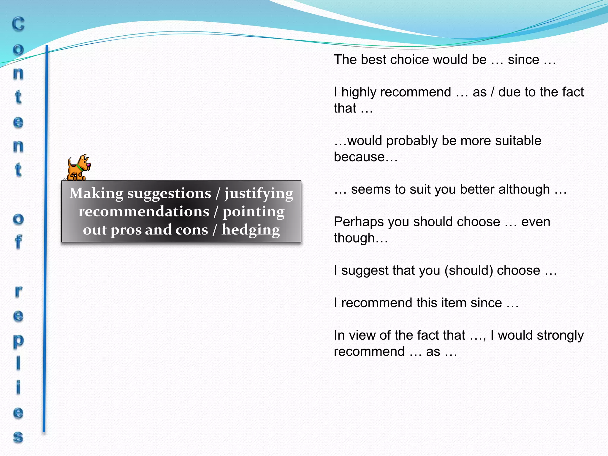 Making suggestions / justifying
recommendations / pointing
out pros and cons / hedging
The best choice would be … since …
I highly recommend … as / due to the fact
that …
…would probably be more suitable
because…
… seems to suit you better although …
Perhaps you should choose … even
though…
I suggest that you (should) choose …
I recommend this item since …
In view of the fact that …, I would strongly
recommend … as …
 