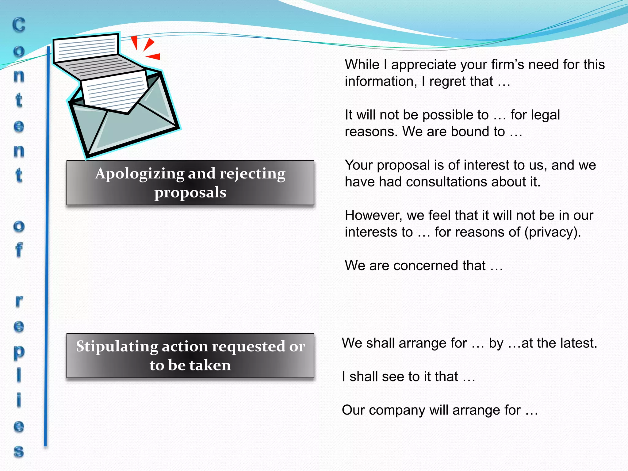 Apologizing and rejecting
proposals
Stipulating action requested or
to be taken
While I appreciate your firm’s need for this
information, I regret that …
It will not be possible to … for legal
reasons. We are bound to …
Your proposal is of interest to us, and we
have had consultations about it.
However, we feel that it will not be in our
interests to … for reasons of (privacy).
We are concerned that …
We shall arrange for … by …at the latest.
I shall see to it that …
Our company will arrange for …
 
