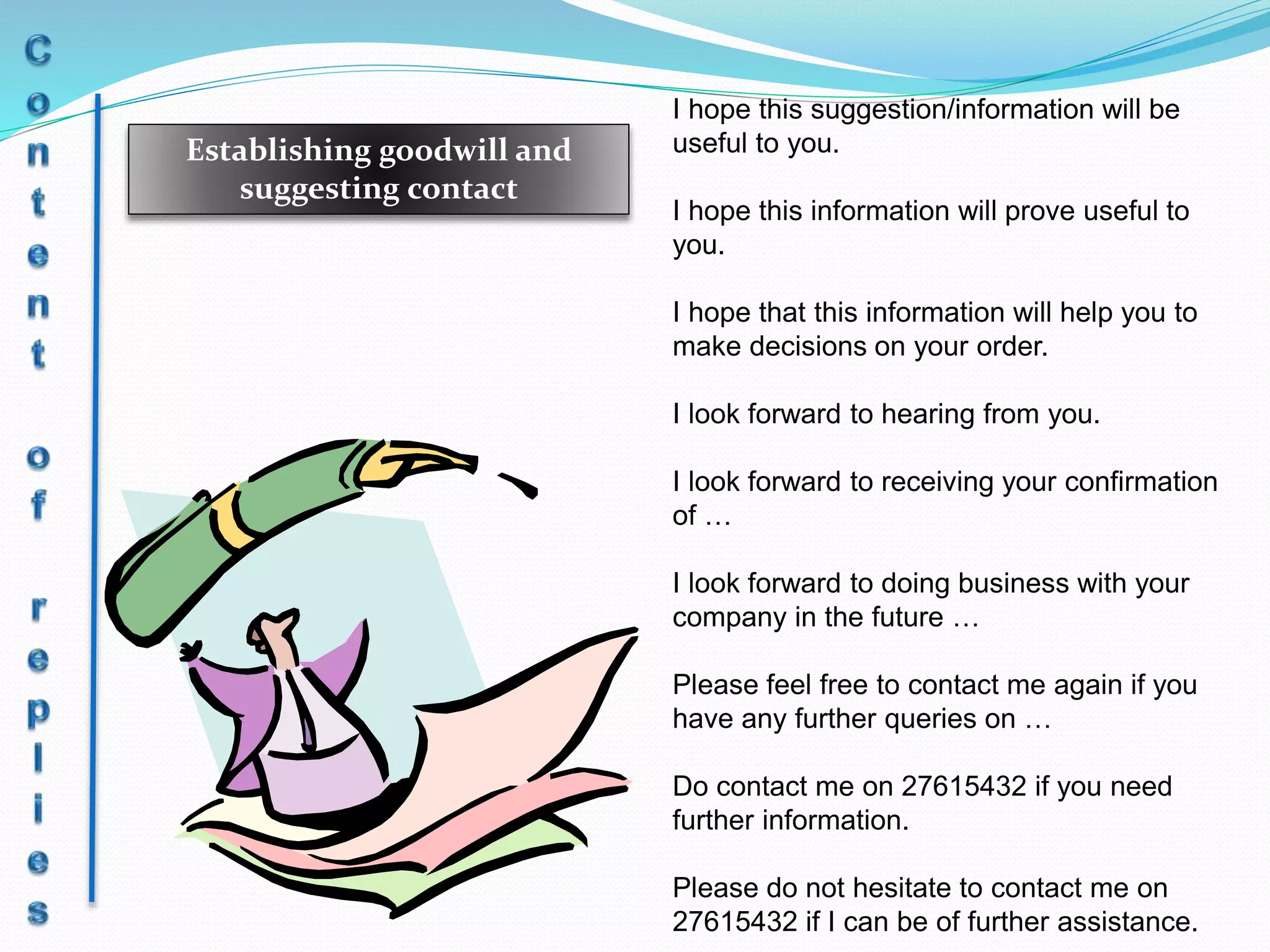 Establishing goodwill and
suggesting contact
I hope this suggestion/information will be
useful to you.
I hope this information will prove useful to
you.
I hope that this information will help you to
make decisions on your order.
I look forward to hearing from you.
I look forward to receiving your confirmation
of …
I look forward to doing business with your
company in the future …
Please feel free to contact me again if you
have any further queries on …
Do contact me on 27615432 if you need
further information.
Please do not hesitate to contact me on
27615432 if I can be of further assistance.
 