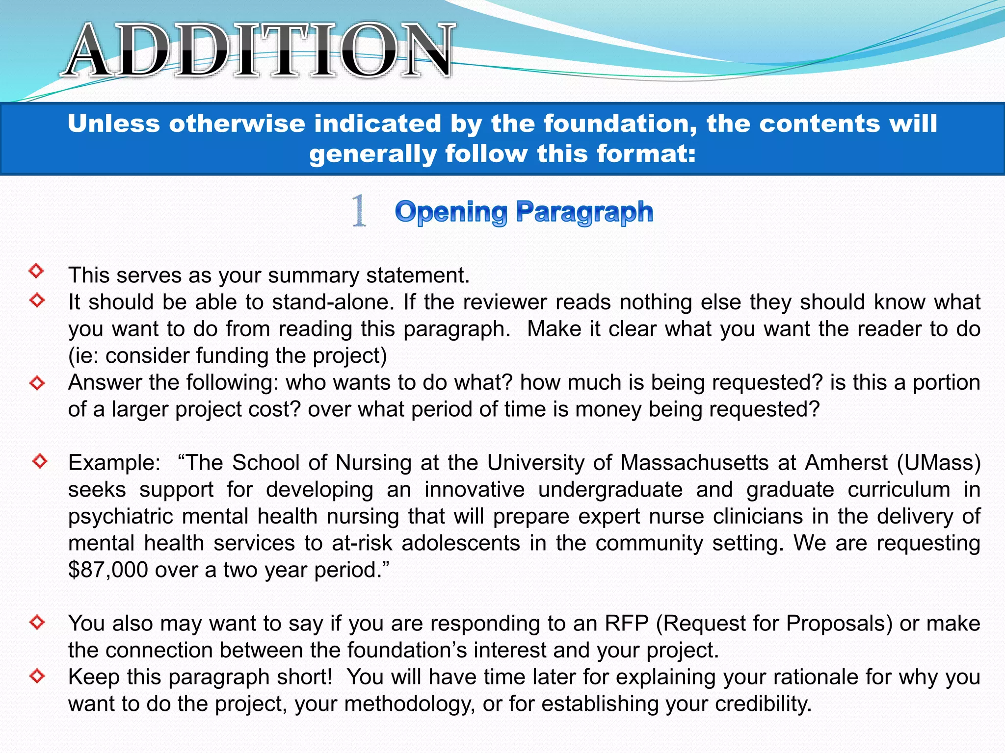 Unless otherwise indicated by the foundation, the contents will
generally follow this format:
This serves as your summary statement.
It should be able to stand-alone. If the reviewer reads nothing else they should know what
you want to do from reading this paragraph. Make it clear what you want the reader to do
(ie: consider funding the project)
Answer the following: who wants to do what? how much is being requested? is this a portion
of a larger project cost? over what period of time is money being requested?
Example: “The School of Nursing at the University of Massachusetts at Amherst (UMass)
seeks support for developing an innovative undergraduate and graduate curriculum in
psychiatric mental health nursing that will prepare expert nurse clinicians in the delivery of
mental health services to at-risk adolescents in the community setting. We are requesting
$87,000 over a two year period.”
You also may want to say if you are responding to an RFP (Request for Proposals) or make
the connection between the foundation’s interest and your project.
Keep this paragraph short! You will have time later for explaining your rationale for why you
want to do the project, your methodology, or for establishing your credibility.
 