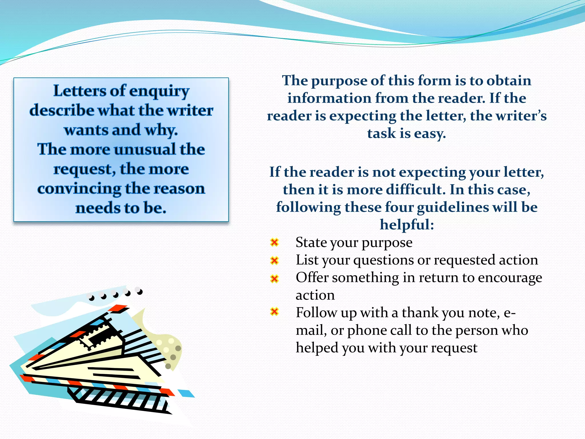 The purpose of this form is to obtain
information from the reader. If the
reader is expecting the letter, the writer’s
task is easy.
If the reader is not expecting your letter,
then it is more difficult. In this case,
following these four guidelines will be
helpful:
State your purpose
List your questions or requested action
Offer something in return to encourage
action
Follow up with a thank you note, e-
mail, or phone call to the person who
helped you with your request
 