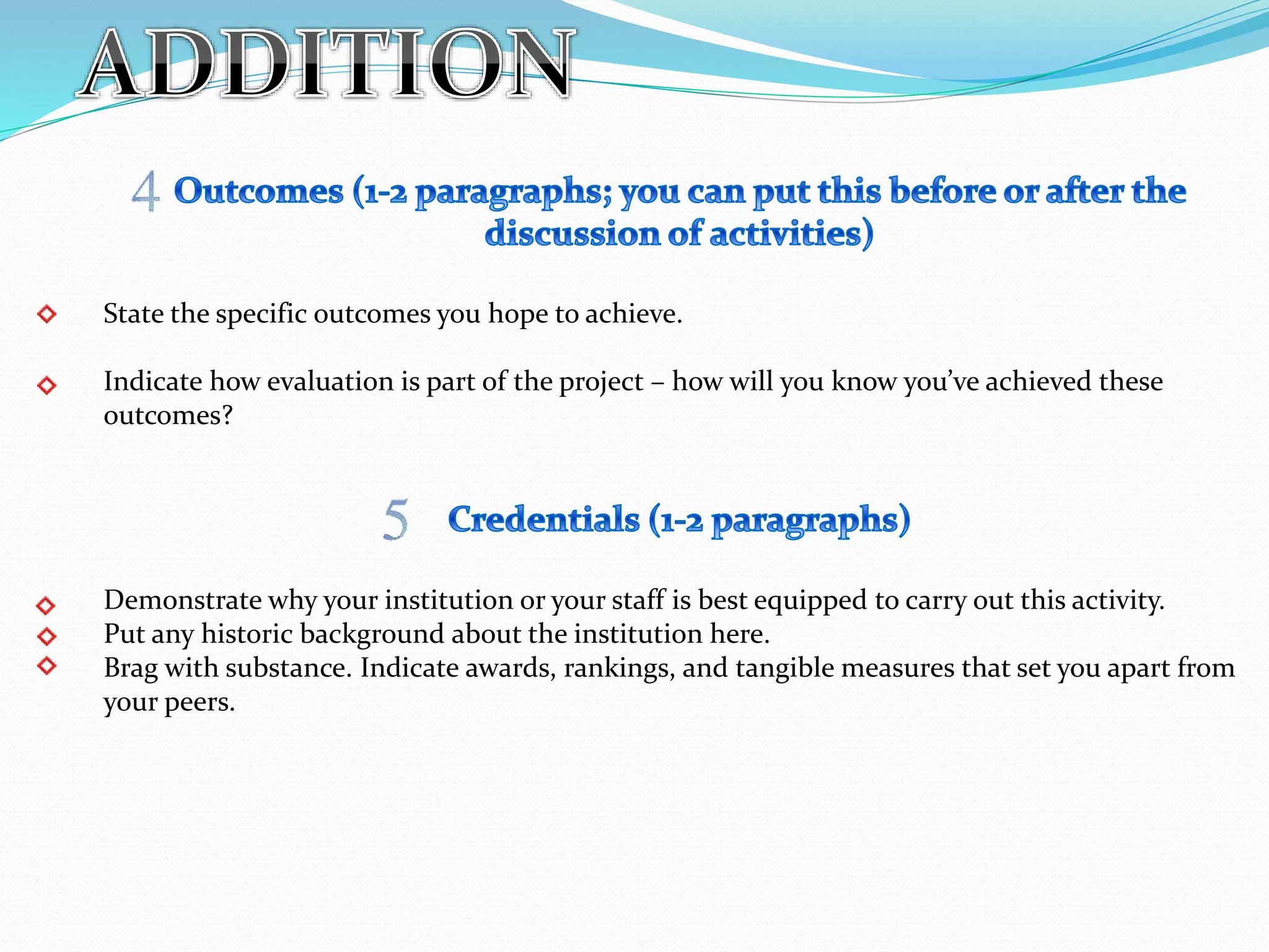 State the specific outcomes you hope to achieve.
Indicate how evaluation is part of the project – how will you know you’ve achieved these
outcomes?
Demonstrate why your institution or your staff is best equipped to carry out this activity.
Put any historic background about the institution here.
Brag with substance. Indicate awards, rankings, and tangible measures that set you apart from
your peers.
 