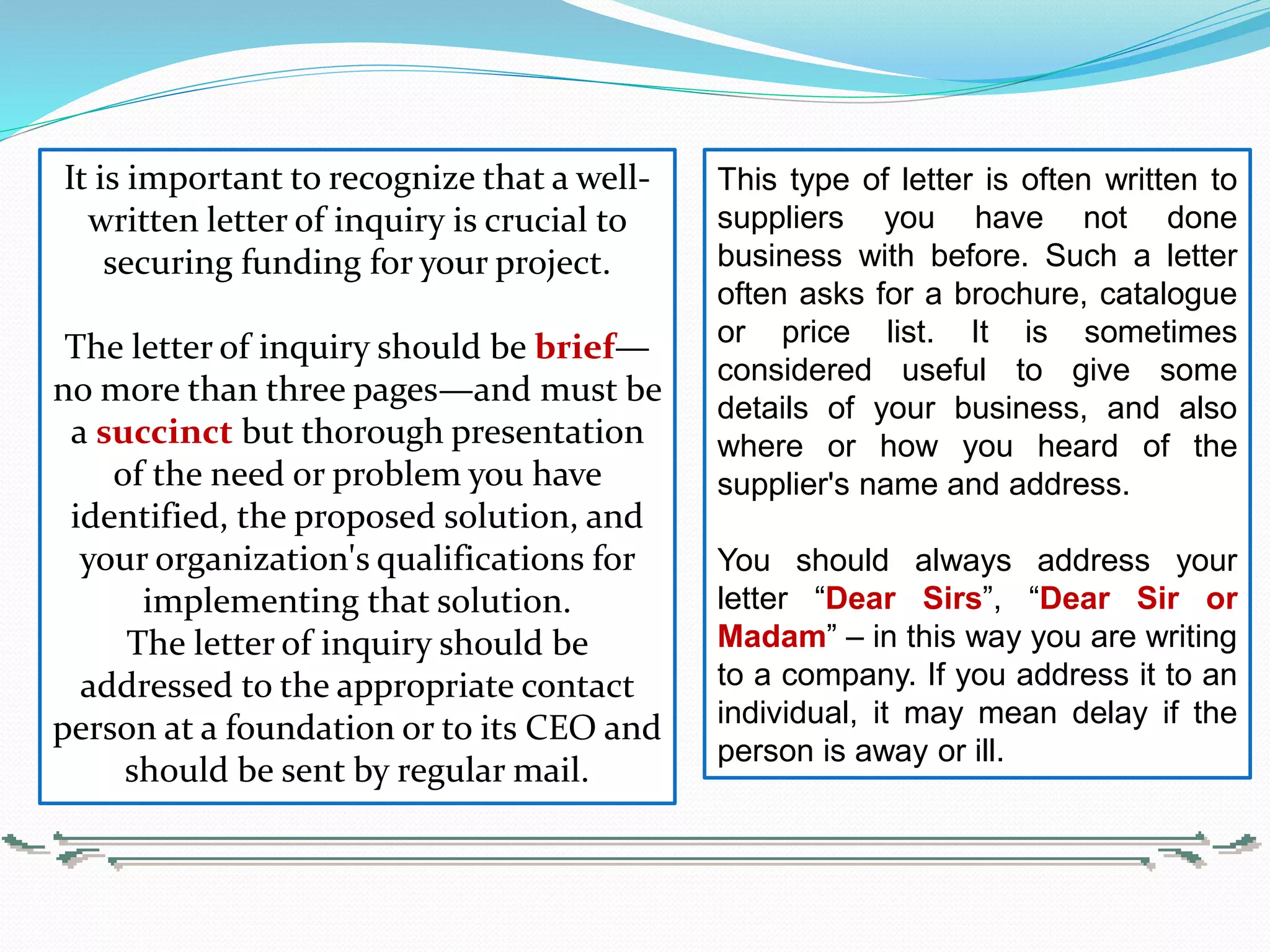 This type of letter is often written to
suppliers you have not done
business with before. Such a letter
often asks for a brochure, catalogue
or price list. It is sometimes
considered useful to give some
details of your business, and also
where or how you heard of the
supplier's name and address.
You should always address your
letter “Dear Sirs”, “Dear Sir or
Madam” – in this way you are writing
to a company. If you address it to an
individual, it may mean delay if the
person is away or ill.
It is important to recognize that a well-
written letter of inquiry is crucial to
securing funding for your project.
The letter of inquiry should be brief—
no more than three pages—and must be
a succinct but thorough presentation
of the need or problem you have
identified, the proposed solution, and
your organization's qualifications for
implementing that solution.
The letter of inquiry should be
addressed to the appropriate contact
person at a foundation or to its CEO and
should be sent by regular mail.
 