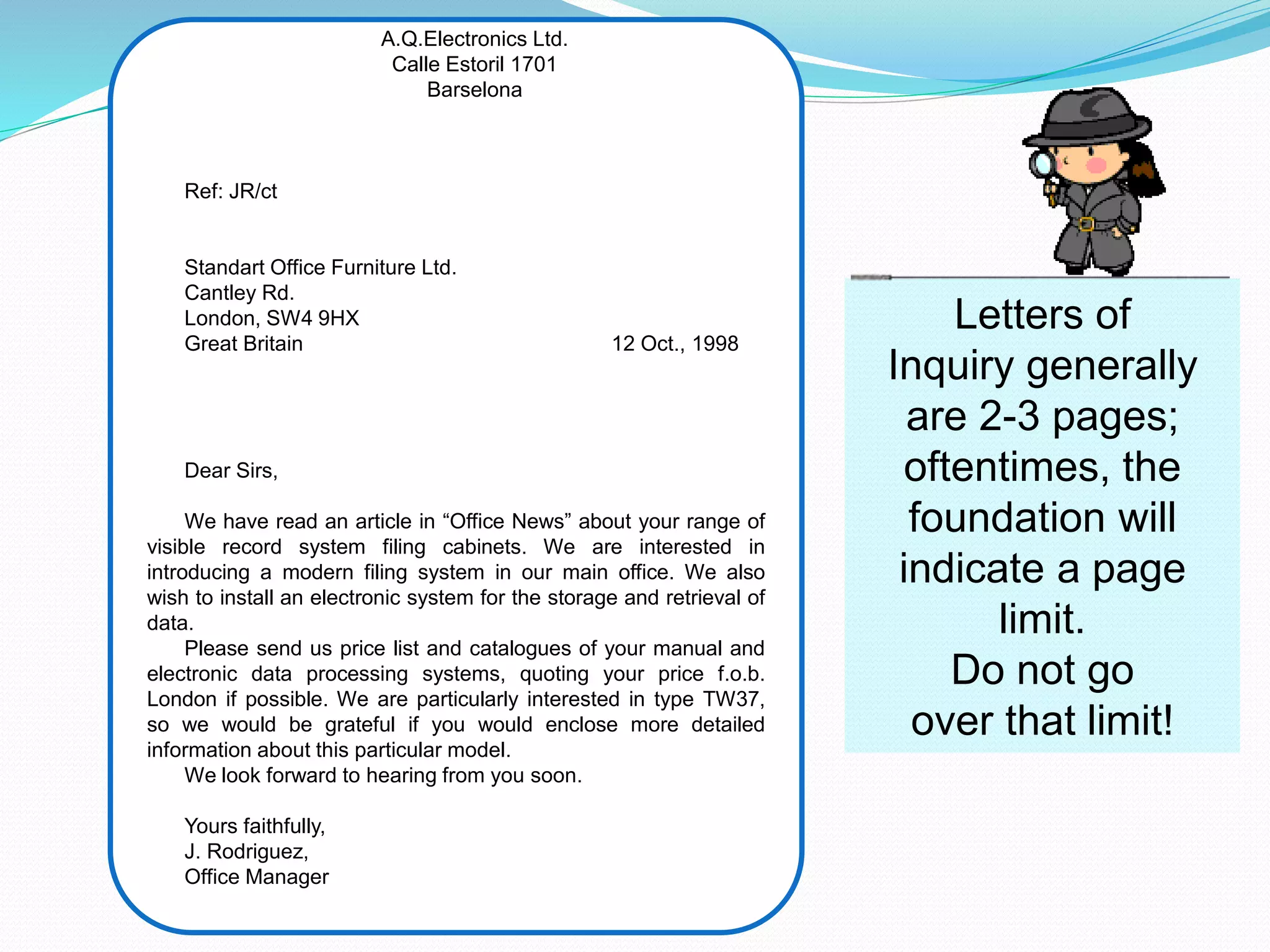 A.Q.Electronics Ltd.
Calle Estoril 1701
Barselona
Ref: JR/ct
Standart Office Furniture Ltd.
Cantley Rd.
London, SW4 9HX
Great Britain 12 Oct., 1998
Dear Sirs,
We have read an article in “Office News” about your range of
visible record system filing cabinets. We are interested in
introducing a modern filing system in our main office. We also
wish to install an electronic system for the storage and retrieval of
data.
Please send us price list and catalogues of your manual and
electronic data processing systems, quoting your price f.o.b.
London if possible. We are particularly interested in type TW37,
so we would be grateful if you would enclose more detailed
information about this particular model.
We look forward to hearing from you soon.
Yours faithfully,
J. Rodriguez,
Office Manager
Letters of
Inquiry generally
are 2-3 pages;
oftentimes, the
foundation will
indicate a page
limit.
Do not go
over that limit!
 