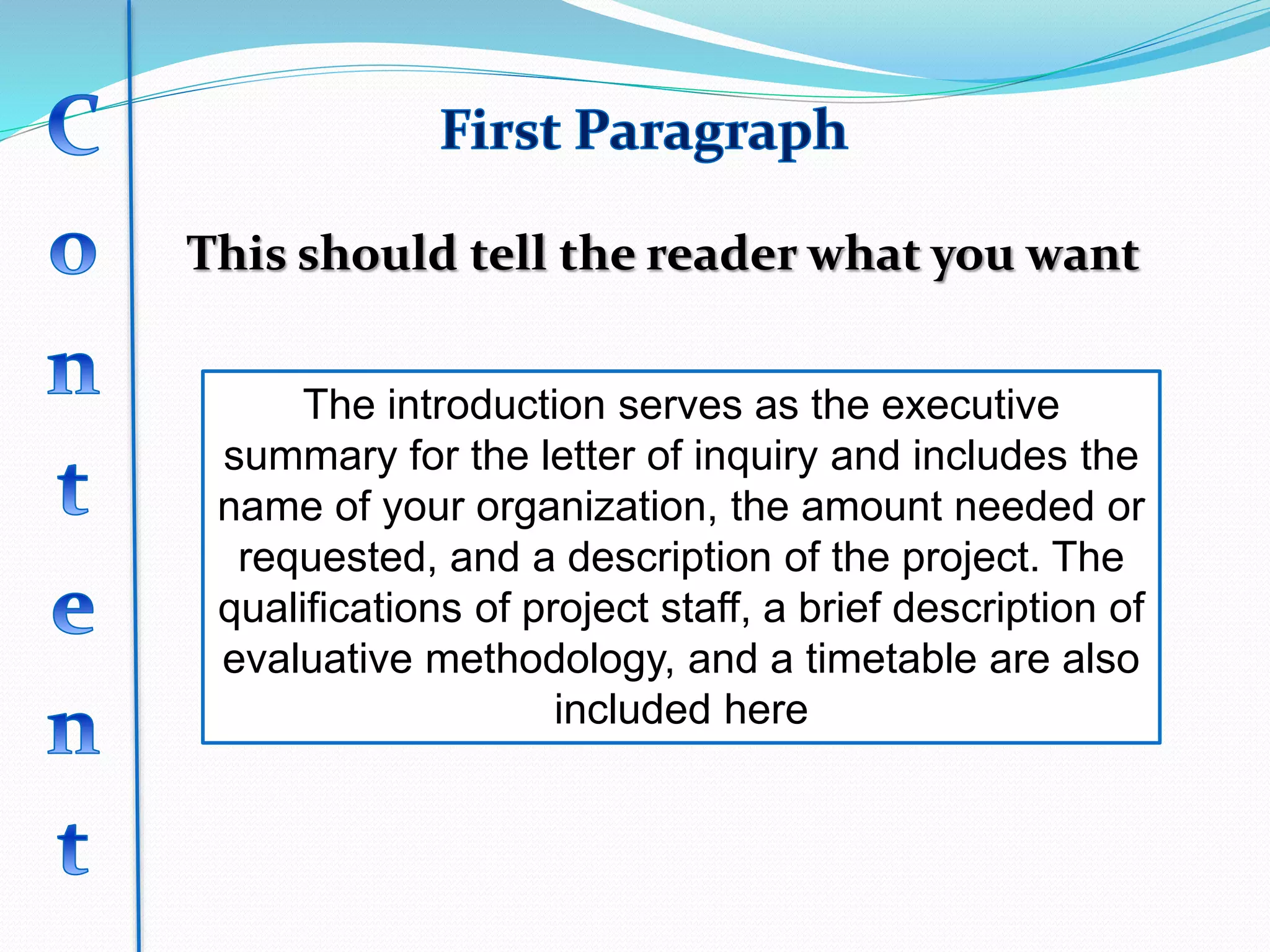 This should tell the reader what you want
The introduction serves as the executive
summary for the letter of inquiry and includes the
name of your organization, the amount needed or
requested, and a description of the project. The
qualifications of project staff, a brief description of
evaluative methodology, and a timetable are also
included here
 