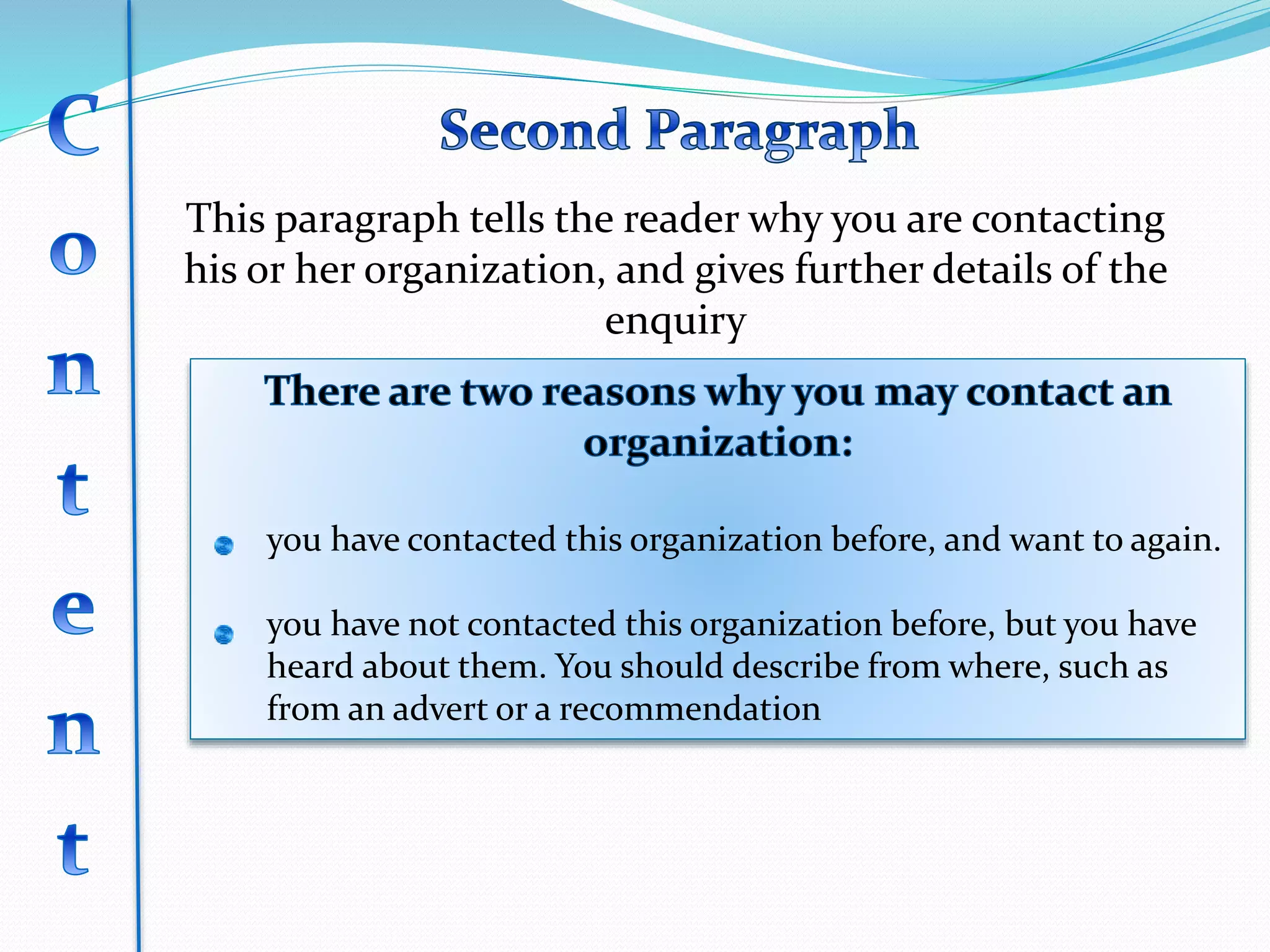 This paragraph tells the reader why you are contacting
his or her organization, and gives further details of the
enquiry
you have contacted this organization before, and want to again.
you have not contacted this organization before, but you have
heard about them. You should describe from where, such as
from an advert or a recommendation
 