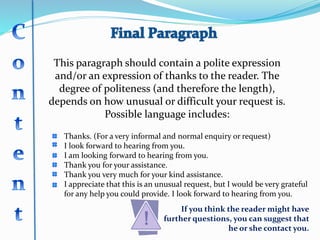 This paragraph should contain a polite expression
and/or an expression of thanks to the reader. The
degree of politeness (and therefore the length),
depends on how unusual or difficult your request is.
Possible language includes:
Thanks. (For a very informal and normal enquiry or request)
I look forward to hearing from you.
I am looking forward to hearing from you.
Thank you for your assistance.
Thank you very much for your kind assistance.
I appreciate that this is an unusual request, but I would be very grateful
for any help you could provide. I look forward to hearing from you.
If you think the reader might have
further questions, you can suggest that
he or she contact you.
 