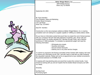 __________Better Widget Makers, Inc.__________
5555 Widget Avenue
Silver City, CO 80456
September 26, 2003
Mr. Russ Hamilton
Vice President, Sales and Marketing
Golden Bread Company
123 Loaf Street
Silver City, CO 80451
Dear Mr. Hamilton:
Construction on the new employee cafeteria at Better Widget Makers, Inc. is nearing
completion and I am looking for a supplier capable of fulfilling our weekly bakery needs.
Do you have an information packet that would help me project the cost of doing business
with your company? We will need daily deliveries of pastries, pies, dinner rolls and
sandwich bread. Our facility operates 24/7, Monday through Friday, with a flextime
workforce of 1,500 employees. To complete my operational budget I will need the
following information:
• Wholesale price sheets
• Quantity cost breaks
• Annual contract discounts
• Delivery and or any other service charges.
To submit my proposal to the finance committee at their October 20th meeting I will need
to receive your information by the 10th. I will also need to meet with you after reviewing
the requested materials. Please call me for an appointment at your earliest convenience.
My personal extension is 216-8080, # 29.
In keeping with long-standing policy we would like to place this contract locally. I look
forward to working with you and am hopeful that the Golden Bread Company can fulfill
our needs.
Sincerely,
Ida Mae Knott
Purchasing Agent
 