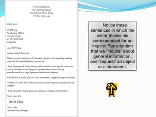 Notice these
sentences in which the
writer thanks his
correspondent for an
inquiry: Pay attention
that we “inquire” about
general information,
and “request” an object
or a statement.
Everlong Batteries
171, Choi Hung Road
Hung Hom, Hong Kong
Tel/Fax 2235 2449
18 Jun 2007
Mr J Wong
Purchasing Officer
Fortune Goods
317 Orchard Road
Singapore
Dear Mr Wong
Enquiry about Batteries
Thank you for your letter of Thursday, 14 June 2007 regarding making
copies of the sample battery you sent us.
I have investigated the situation and found that your specifications are
exactly the same as the design of a proprietary camera battery
manufactured by a large Japanese electronics company.
We feel that it would not be in our interests to supply this type of battery.
However, I would like to thank you for considering our company as your
supplier.
I look forward to doing business with your company in the future
Yours sincerely
David Choi
David Choi
Distributions Manager
 