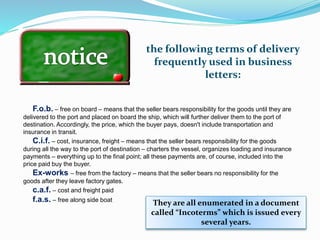 the following terms of delivery
frequently used in business
letters:
F.o.b. – free on board – means that the seller bears responsibility for the goods until they are
delivered to the port and placed on board the ship, which will further deliver them to the port of
destination. Accordingly, the price, which the buyer pays, doesn't include transportation and
insurance in transit.
C.i.f. – cost, insurance, freight – means that the seller bears responsibility for the goods
during all the way to the port of destination – charters the vessel, organizes loading and insurance
payments – everything up to the final point; all these payments are, of course, included into the
price paid buy the buyer.
Ex-works – free from the factory – means that the seller bears no responsibility for the
goods after they leave factory gates.
c.a.f. – cost and freight paid
f.a.s. – free along side boat
They are all enumerated in a document
called “Incoterms” which is issued every
several years.
 