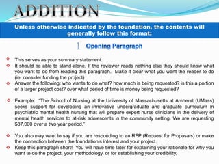 Unless otherwise indicated by the foundation, the contents will
generally follow this format:
This serves as your summary statement.
It should be able to stand-alone. If the reviewer reads nothing else they should know what
you want to do from reading this paragraph. Make it clear what you want the reader to do
(ie: consider funding the project)
Answer the following: who wants to do what? how much is being requested? is this a portion
of a larger project cost? over what period of time is money being requested?
Example: “The School of Nursing at the University of Massachusetts at Amherst (UMass)
seeks support for developing an innovative undergraduate and graduate curriculum in
psychiatric mental health nursing that will prepare expert nurse clinicians in the delivery of
mental health services to at-risk adolescents in the community setting. We are requesting
$87,000 over a two year period.”
You also may want to say if you are responding to an RFP (Request for Proposals) or make
the connection between the foundation’s interest and your project.
Keep this paragraph short! You will have time later for explaining your rationale for why you
want to do the project, your methodology, or for establishing your credibility.
 