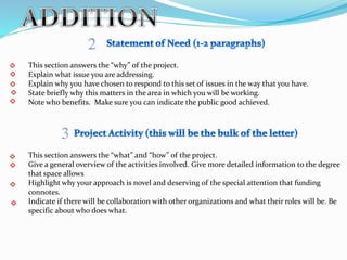 This section answers the “why” of the project.
Explain what issue you are addressing.
Explain why you have chosen to respond to this set of issues in the way that you have.
State briefly why this matters in the area in which you will be working.
Note who benefits. Make sure you can indicate the public good achieved.
This section answers the “what” and “how” of the project.
Give a general overview of the activities involved. Give more detailed information to the degree
that space allows
Highlight why your approach is novel and deserving of the special attention that funding
connotes.
Indicate if there will be collaboration with other organizations and what their roles will be. Be
specific about who does what.
 