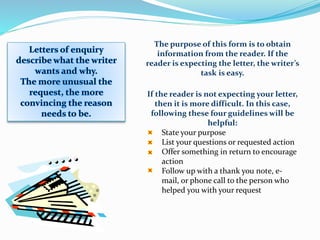 The purpose of this form is to obtain
information from the reader. If the
reader is expecting the letter, the writer’s
task is easy.
If the reader is not expecting your letter,
then it is more difficult. In this case,
following these four guidelines will be
helpful:
State your purpose
List your questions or requested action
Offer something in return to encourage
action
Follow up with a thank you note, e-
mail, or phone call to the person who
helped you with your request
 